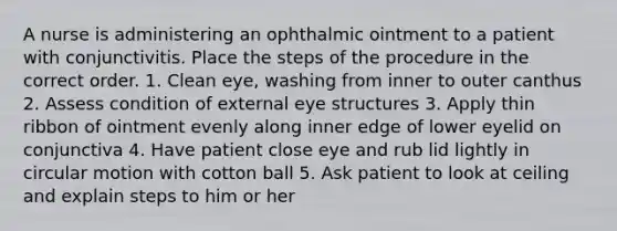 A nurse is administering an ophthalmic ointment to a patient with conjunctivitis. Place the steps of the procedure in the correct order. 1. Clean eye, washing from inner to outer canthus 2. Assess condition of external eye structures 3. Apply thin ribbon of ointment evenly along inner edge of lower eyelid on conjunctiva 4. Have patient close eye and rub lid lightly in circular motion with cotton ball 5. Ask patient to look at ceiling and explain steps to him or her