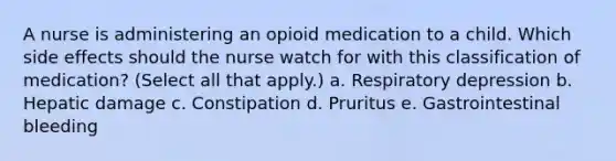 A nurse is administering an opioid medication to a child. Which side effects should the nurse watch for with this classification of medication? (Select all that apply.) a. Respiratory depression b. Hepatic damage c. Constipation d. Pruritus e. Gastrointestinal bleeding