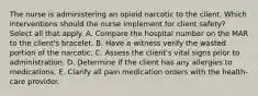 The nurse is administering an opioid narcotic to the client. Which interventions should the nurse implement for client safety? Select all that apply. A. Compare the hospital number on the MAR to the client's bracelet. B. Have a witness verify the wasted portion of the narcotic. C. Assess the client's vital signs prior to administration. D. Determine if the client has any allergies to medications. E. Clarify all pain medication orders with the health-care provider.