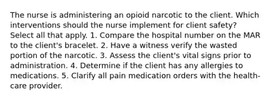 The nurse is administering an opioid narcotic to the client. Which interventions should the nurse implement for client safety? Select all that apply. 1. Compare the hospital number on the MAR to the client's bracelet. 2. Have a witness verify the wasted portion of the narcotic. 3. Assess the client's vital signs prior to administration. 4. Determine if the client has any allergies to medications. 5. Clarify all pain medication orders with the health-care provider.