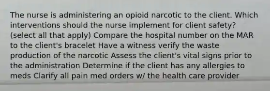 The nurse is administering an opioid narcotic to the client. Which interventions should the nurse implement for client safety? (select all that apply) Compare the hospital number on the MAR to the client's bracelet Have a witness verify the waste production of the narcotic Assess the client's vital signs prior to the administration Determine if the client has any allergies to meds Clarify all pain med orders w/ the health care provider