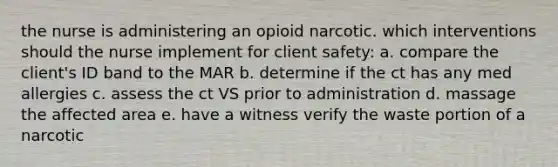 the nurse is administering an opioid narcotic. which interventions should the nurse implement for client safety: a. compare the client's ID band to the MAR b. determine if the ct has any med allergies c. assess the ct VS prior to administration d. massage the affected area e. have a witness verify the waste portion of a narcotic