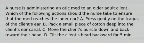 A nurse is administering an otic med to an older adult client. Which of the following actions should the nurse take to ensure that the med reaches the inner ear? A. Press gently on the tragus of the client's ear. B. Pack a small piece of cotton deep into the client's ear canal. C. Move the client's auricle down and back toward their head. D. Tilt the client's head backward for 5 min.