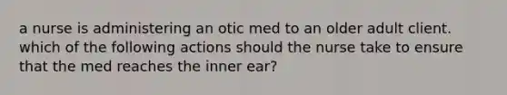 a nurse is administering an otic med to an older adult client. which of the following actions should the nurse take to ensure that the med reaches the inner ear?