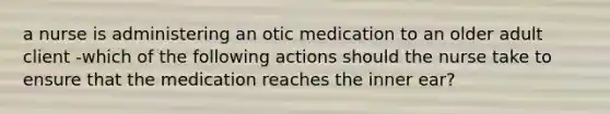 a nurse is administering an otic medication to an older adult client -which of the following actions should the nurse take to ensure that the medication reaches the inner ear?