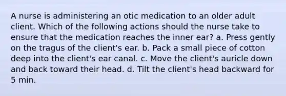 A nurse is administering an otic medication to an older adult client. Which of the following actions should the nurse take to ensure that the medication reaches the inner ear? a. Press gently on the tragus of the client's ear. b. Pack a small piece of cotton deep into the client's ear canal. c. Move the client's auricle down and back toward their head. d. Tilt the client's head backward for 5 min.