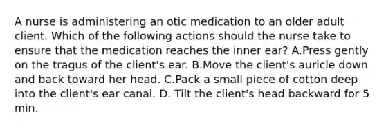 A nurse is administering an otic medication to an older adult client. Which of the following actions should the nurse take to ensure that the medication reaches the inner ear? A.Press gently on the tragus of the client's ear. B.Move the client's auricle down and back toward her head. C.Pack a small piece of cotton deep into the client's ear canal. D. Tilt the client's head backward for 5 min.