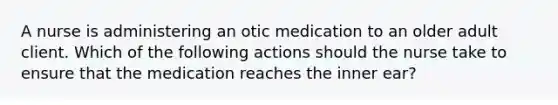 A nurse is administering an otic medication to an older adult client. Which of the following actions should the nurse take to ensure that the medication reaches the inner ear?