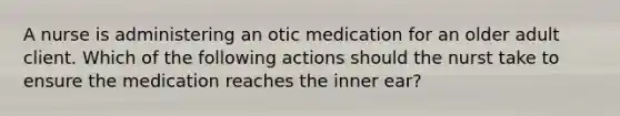 A nurse is administering an otic medication for an older adult client. Which of the following actions should the nurst take to ensure the medication reaches the inner ear?