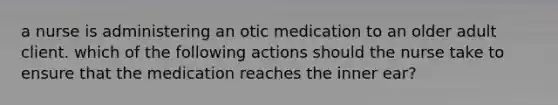 a nurse is administering an otic medication to an older adult client. which of the following actions should the nurse take to ensure that the medication reaches the inner ear?