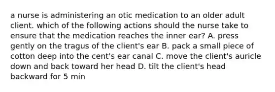 a nurse is administering an otic medication to an older adult client. which of the following actions should the nurse take to ensure that the medication reaches the inner ear? A. press gently on the tragus of the client's ear B. pack a small piece of cotton deep into the cent's ear canal C. move the client's auricle down and back toward her head D. tilt the client's head backward for 5 min