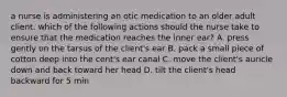 a nurse is administering an otic medication to an older adult client. which of the following actions should the nurse take to ensure that the medication reaches the inner ear? A. press gently on the tarsus of the client's ear B. pack a small piece of cotton deep into the cent's ear canal C. move the client's auricle down and back toward her head D. tilt the client's head backward for 5 min