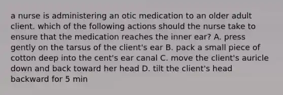 a nurse is administering an otic medication to an older adult client. which of the following actions should the nurse take to ensure that the medication reaches the inner ear? A. press gently on the tarsus of the client's ear B. pack a small piece of cotton deep into the cent's ear canal C. move the client's auricle down and back toward her head D. tilt the client's head backward for 5 min