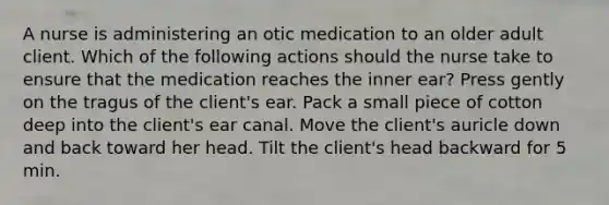 A nurse is administering an otic medication to an older adult client. Which of the following actions should the nurse take to ensure that the medication reaches the inner ear? Press gently on the tragus of the client's ear. Pack a small piece of cotton deep into the client's ear canal. Move the client's auricle down and back toward her head. Tilt the client's head backward for 5 min.