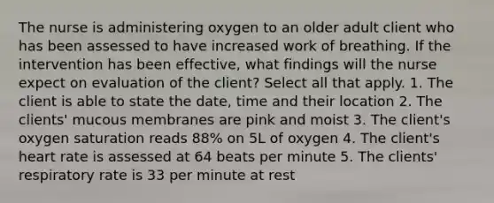 The nurse is administering oxygen to an older adult client who has been assessed to have increased work of breathing. If the intervention has been effective, what findings will the nurse expect on evaluation of the client? Select all that apply. 1. The client is able to state the date, time and their location 2. The clients' mucous membranes are pink and moist 3. The client's oxygen saturation reads 88% on 5L of oxygen 4. The client's heart rate is assessed at 64 beats per minute 5. The clients' respiratory rate is 33 per minute at rest