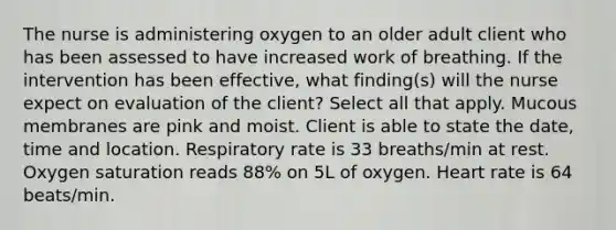 The nurse is administering oxygen to an older adult client who has been assessed to have increased work of breathing. If the intervention has been effective, what finding(s) will the nurse expect on evaluation of the client? Select all that apply. Mucous membranes are pink and moist. Client is able to state the date, time and location. Respiratory rate is 33 breaths/min at rest. Oxygen saturation reads 88% on 5L of oxygen. Heart rate is 64 beats/min.