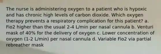 The nurse is administering oxygen to a patient who is hypoxic and has chronic high levels of carbon dioxide. Which oxygen therapy prevents a respiratory complication for this patient? a. Fio2 higher than the usual 2-4 L/min per nasal cannula b. Venturi mask of 40% for the delivery of oxygen c. Lower concentration of oxygen (1-2 L/min) per nasal cannula d. Variable Fio2 via partial rebreather mask