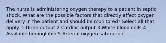 The nurse is administering oxygen therapy to a patient in septic shock. What are the possible factors that directly affect oxygen delivery in the patient and should be monitored? Select all that apply. 1 Urine output 2 Cardiac output 3 White blood cells 4 Available hemoglobin 5 Arterial oxygen saturation