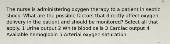 The nurse is administering oxygen therapy to a patient in septic shock. What are the possible factors that directly affect oxygen delivery in the patient and should be monitored? Select all that apply. 1 Urine output 2 White blood cells 3 Cardiac output 4 Available hemoglobin 5 Arterial oxygen saturation