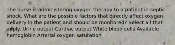 The nurse is administering oxygen therapy to a patient in septic shock. What are the possible factors that directly affect oxygen delivery in the patient and should be monitored? Select all that apply. Urine output Cardiac output White blood cells Available hemoglobin Arterial oxygen saturation