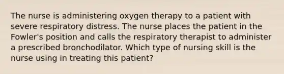 The nurse is administering oxygen therapy to a patient with severe respiratory distress. The nurse places the patient in the Fowler's position and calls the respiratory therapist to administer a prescribed bronchodilator. Which type of nursing skill is the nurse using in treating this patient?