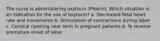 The nurse is administering oxytocin (Pitocin). Which situation is an indication for the use of oxytocin? a. Decreased fetal heart rate and movements b. Stimulation of contractions during labor c. Cervical ripening near term in pregnant patients d. To reverse premature onset of labor