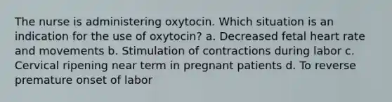 The nurse is administering oxytocin. Which situation is an indication for the use of oxytocin? a. Decreased fetal heart rate and movements b. Stimulation of contractions during labor c. Cervical ripening near term in pregnant patients d. To reverse premature onset of labor