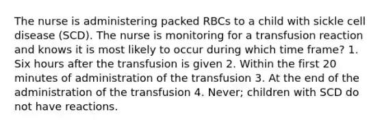 The nurse is administering packed RBCs to a child with sickle cell disease (SCD). The nurse is monitoring for a transfusion reaction and knows it is most likely to occur during which time frame? 1. Six hours after the transfusion is given 2. Within the first 20 minutes of administration of the transfusion 3. At the end of the administration of the transfusion 4. Never; children with SCD do not have reactions.