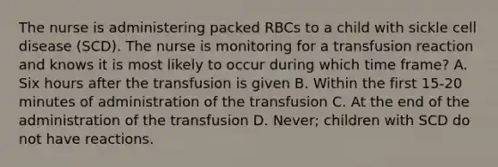 The nurse is administering packed RBCs to a child with sickle cell disease (SCD). The nurse is monitoring for a transfusion reaction and knows it is most likely to occur during which time frame? A. Six hours after the transfusion is given B. Within the first 15-20 minutes of administration of the transfusion C. At the end of the administration of the transfusion D. Never; children with SCD do not have reactions.