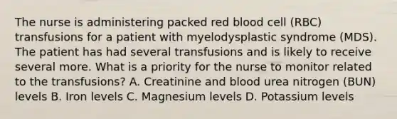 The nurse is administering packed red blood cell (RBC) transfusions for a patient with myelodysplastic syndrome (MDS). The patient has had several transfusions and is likely to receive several more. What is a priority for the nurse to monitor related to the transfusions? A. Creatinine and blood urea nitrogen (BUN) levels B. Iron levels C. Magnesium levels D. Potassium levels