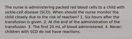 The nurse is administering packed red blood cells to a child with sickle-cell disease (SCD). When should the nurse monitor the child closely due to the risk of reaction? 1. Six hours after the transfusion is given. 2. At the end of the administration of the transfusion. 3. The first 20 mL of blood administered. 4. Never; children with SCD do not have reactions.