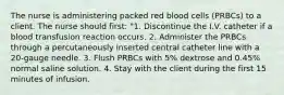 The nurse is administering packed red blood cells (PRBCs) to a client. The nurse should first: "1. Discontinue the I.V. catheter if a blood transfusion reaction occurs. 2. Administer the PRBCs through a percutaneously inserted central catheter line with a 20-gauge needle. 3. Flush PRBCs with 5% dextrose and 0.45% normal saline solution. 4. Stay with the client during the first 15 minutes of infusion.