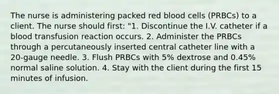 The nurse is administering packed red blood cells (PRBCs) to a client. The nurse should first: "1. Discontinue the I.V. catheter if a blood transfusion reaction occurs. 2. Administer the PRBCs through a percutaneously inserted central catheter line with a 20-gauge needle. 3. Flush PRBCs with 5% dextrose and 0.45% normal saline solution. 4. Stay with the client during the first 15 minutes of infusion.