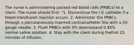 The nurse is administering packed red blood cells (PRBCs) to a client. The nurse should first: "1. Discontinue the I.V. catheter if a blood transfusion reaction occurs. 2. Administer the PRBCs through a percutaneously inserted centralcatheter line with a 20-gauge needle. 3. Flush PRBCs with 5% dextroseand 0.45% normal saline solution. 4. Stay with the client during thefirst 15 minutes of infusion.