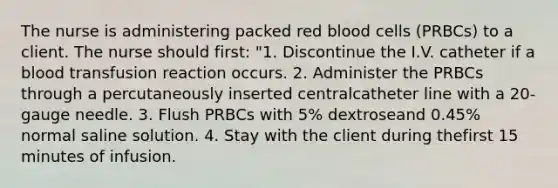 The nurse is administering packed red blood cells (PRBCs) to a client. The nurse should first: "1. Discontinue the I.V. catheter if a blood transfusion reaction occurs. 2. Administer the PRBCs through a percutaneously inserted centralcatheter line with a 20-gauge needle. 3. Flush PRBCs with 5% dextroseand 0.45% normal saline solution. 4. Stay with the client during thefirst 15 minutes of infusion.