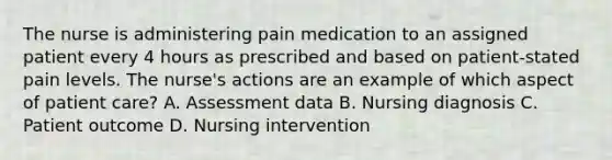 The nurse is administering pain medication to an assigned patient every 4 hours as prescribed and based on patient-stated pain levels. The nurse's actions are an example of which aspect of patient care? A. Assessment data B. Nursing diagnosis C. Patient outcome D. Nursing intervention