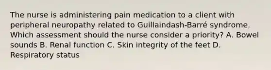 The nurse is administering pain medication to a client with peripheral neuropathy related to Guillaindash-​Barré syndrome. Which assessment should the nurse consider a priority​? A. Bowel sounds B. Renal function C. Skin integrity of the feet D. Respiratory status