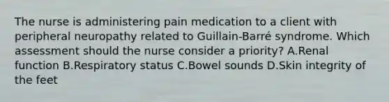 The nurse is administering pain medication to a client with peripheral neuropathy related to Guillain-​Barré syndrome. Which assessment should the nurse consider a priority​? A.Renal function B.Respiratory status C.Bowel sounds D.Skin integrity of the feet