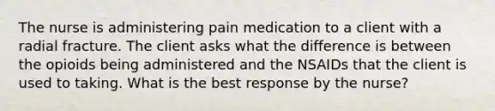 The nurse is administering pain medication to a client with a radial fracture. The client asks what the difference is between the opioids being administered and the NSAIDs that the client is used to taking. What is the best response by the​ nurse?