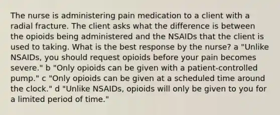 The nurse is administering pain medication to a client with a radial fracture. The client asks what the difference is between the opioids being administered and the NSAIDs that the client is used to taking. What is the best response by the​ nurse? ​a "Unlike NSAIDs, you should request opioids before your pain becomes​ severe." b ​"Only opioids can be given with a​ patient-controlled pump." ​c "Only opioids can be given at a scheduled time around the​ clock." ​d "Unlike NSAIDs, opioids will only be given to you for a limited period of​ time."