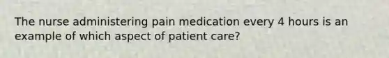 The nurse administering pain medication every 4 hours is an example of which aspect of patient care?