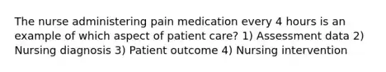 The nurse administering pain medication every 4 hours is an example of which aspect of patient care? 1) Assessment data 2) Nursing diagnosis 3) Patient outcome 4) Nursing intervention