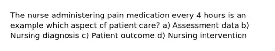 The nurse administering pain medication every 4 hours is an example which aspect of patient care? a) Assessment data b) Nursing diagnosis c) Patient outcome d) Nursing intervention