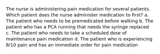 The nurse is administering pain medication for several patients. Which patient does the nurse administer medication to first? a. The patient who needs to be premedicated before walking b. The patient who has a PCA running that needs the syringe replaced c. The patient who needs to take a scheduled dose of maintenance pain medication d. The patient who is experiencing 8/10 pain and has an immediate order for pain medication