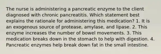 The nurse is administering a pancreatic enzyme to the client diagnosed with chronic pancreatitis. Which statement best explains the rationale for administering this medication? 1. It is an exogenous source of protease, amylase, and lipase. 2. This enzyme increases the number of bowel movements. 3. This medication breaks down in the stomach to help with digestion. 4. Pancreatic enzymes help break down fat in the small intestine.