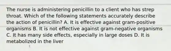 The nurse is administering penicillin to a client who has strep throat. Which of the following statements accurately describe the action of penicillin? A. It is effective against gram-positive organisms B. It is not effective against gram-negative organisms C. It has many side effects, especially in large doses D. It is metabolized in the liver