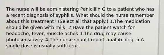 The nurse will be administering Penicillin G to a patient who has a recent diagnosis of syphilis. What should the nurse remember about this treatment? (Select all that apply.) 1.The medication should be given with milk. 2.Have the patient watch for headache, fever, muscle aches 3.The drug may cause photosensitivity. 4.The nurse should report anal itching. 5.A single dose is usually sufficient.