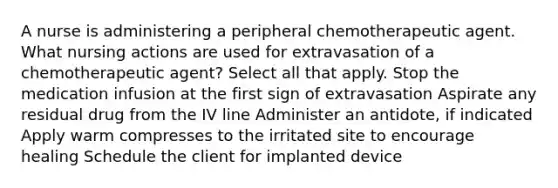 A nurse is administering a peripheral chemotherapeutic agent. What nursing actions are used for extravasation of a chemotherapeutic agent? Select all that apply. Stop the medication infusion at the first sign of extravasation Aspirate any residual drug from the IV line Administer an antidote, if indicated Apply warm compresses to the irritated site to encourage healing Schedule the client for implanted device