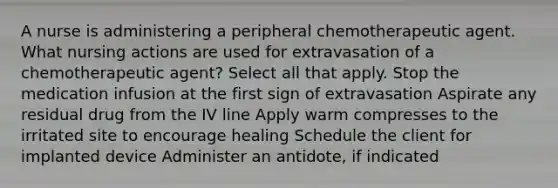 A nurse is administering a peripheral chemotherapeutic agent. What nursing actions are used for extravasation of a chemotherapeutic agent? Select all that apply. Stop the medication infusion at the first sign of extravasation Aspirate any residual drug from the IV line Apply warm compresses to the irritated site to encourage healing Schedule the client for implanted device Administer an antidote, if indicated