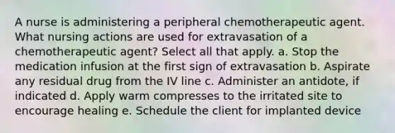 A nurse is administering a peripheral chemotherapeutic agent. What nursing actions are used for extravasation of a chemotherapeutic agent? Select all that apply. a. Stop the medication infusion at the first sign of extravasation b. Aspirate any residual drug from the IV line c. Administer an antidote, if indicated d. Apply warm compresses to the irritated site to encourage healing e. Schedule the client for implanted device